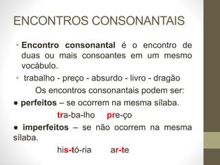 ENCONTROS CONSONANTAIS
• Encontro consonantal é o encontro de
duas ou mais consoantes em um mesmo
vocábulo.
• trabalho - preço - absurdo - livro - dragão
Os encontros consonantais podem ser:
● perfeitos – se ocorrem na mesma sílaba.
tra-ba-lho pre-ço
● imperfeitos – se não ocorrem na mesma
sílaba.
his-tó-ria ar-te
 