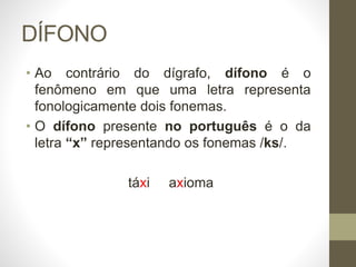 DÍFONO
• Ao contrário do dígrafo, dífono é o
fenômeno em que uma letra representa
fonologicamente dois fonemas.
• O dífono presente no português é o da
letra “x” representando os fonemas /ks/.
táxi axioma
 