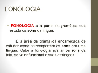 FONOLOGIA
• FONOLOGIA é a parte da gramática que
estuda os sons da língua.
É a área da gramática encarregada de
estudar como se comportam os sons em uma
língua. Cabe à fonologia avaliar os sons da
fala, se valor funcional e suas distinções.
 