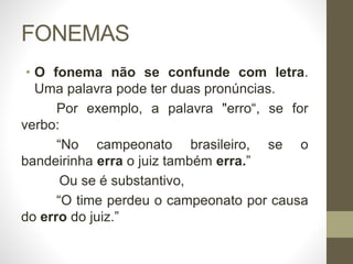 FONEMAS
• O fonema não se confunde com letra.
Uma palavra pode ter duas pronúncias.
Por exemplo, a palavra "erro“, se for
verbo:
“No campeonato brasileiro, se o
bandeirinha erra o juiz também erra.”
Ou se é substantivo,
“O time perdeu o campeonato por causa
do erro do juiz.”
 