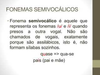 FONEMAS SEMIVOCÁLICOS
• Fonema semivocálico é aquele que
representa os fonemas /u/ e /i/ quando
presos a outra vogal. Não são
chamados de vogais, exatamente
porque são assilábicos, isto é, não
formam sílabas sozinhos.
quase => qua-se
pais (pai e mãe)
 