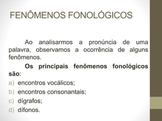 FENÔMENOS FONOLÓGICOS
Ao analisarmos a pronúncia de uma
palavra, observamos a ocorrência de alguns
fenômenos.
Os principais fenômenos fonológicos
são:
a) encontros vocálicos;
b) encontros consonantais;
c) dígrafos;
d) dífonos.
 