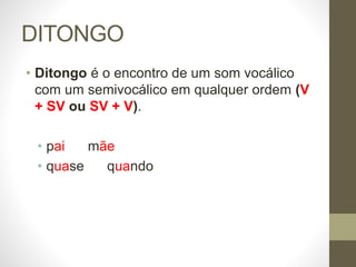 DITONGO
• Ditongo é o encontro de um som vocálico
com um semivocálico em qualquer ordem (V
+ SV ou SV + V).
• pai mãe
• quase quando
 