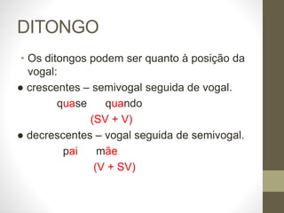 DITONGO
• Os ditongos podem ser quanto à posição da
vogal:
● crescentes – semivogal seguida de vogal.
quase quando
(SV + V)
● decrescentes – vogal seguida de semivogal.
pai mãe
(V + SV)
 