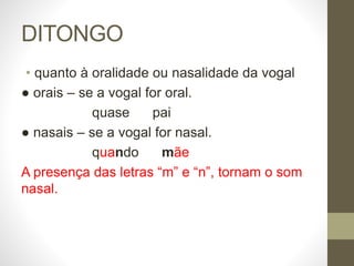 DITONGO
• quanto à oralidade ou nasalidade da vogal
● orais – se a vogal for oral.
quase pai
● nasais – se a vogal for nasal.
quando mãe
A presença das letras “m” e “n”, tornam o som
nasal.
 