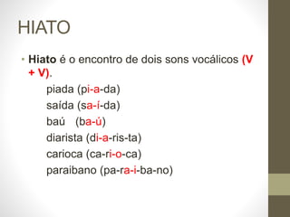 HIATO
• Hiato é o encontro de dois sons vocálicos (V
+ V).
piada (pi-a-da)
saída (sa-í-da)
baú (ba-ú)
diarista (di-a-ris-ta)
carioca (ca-ri-o-ca)
paraibano (pa-ra-i-ba-no)
 