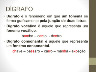 DÍGRAFO
• Dígrafo é o fenômeno em que um fonema se
forma graficamente pela junção de duas letras.
• Dígrafo vocálico é aquele que representa um
fonema vocálico.
samba – canto - dentro
• Dígrafo consonantal é aquele que representa
um fonema consonantal.
chave – pássaro – carro – manhã - exceção
 