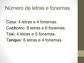 Número de letras e fonemas
Casa: 4 letras e 4 fonemas.
Cachorro: 8 letras e 6 fonemas.
Táxi: 4 letras e 5 fonemas.
Tanque: 6 letras e 4 fonemas.
 