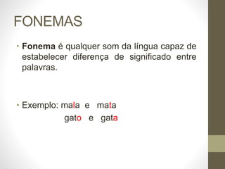 FONEMAS
• Fonema é qualquer som da língua capaz de
estabelecer diferença de significado entre
palavras.
• Exemplo: mala e mata
gato e gata
 
