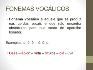 FONEMAS VOCÁLICOS
• Fonema vocálico é aquele que se produz
nas cordas vocais e que não encontra
obstáculos para sua saída do aparelho
fonador.
Exemplos: a, é, ê, i, ó, ô, u;
• Casa – épico – vida – óculos – olá - uva
 