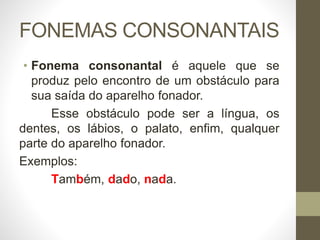 FONEMAS CONSONANTAIS
• Fonema consonantal é aquele que se
produz pelo encontro de um obstáculo para
sua saída do aparelho fonador.
Esse obstáculo pode ser a língua, os
dentes, os lábios, o palato, enfim, qualquer
parte do aparelho fonador.
Exemplos:
Também, dado, nada.
 