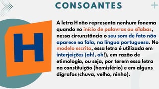 C O N S O A N T E S
C O N S O A N T E S
C O N S O A N T E S
A letra H não representa nenhum fonema
quando no início de palavras ou sílabas,
nessa circunstância o seu som de fato não
aparece na fala, na língua portuguesa. No
modelo escrito, essa letra é utilizada em
interjeições (ah!, oh!), em razão de
etimologia, ou seja, por terem essa letra
na constituição (hemisfério) e em alguns
dígrafos (chuva, velho, ninho).
 