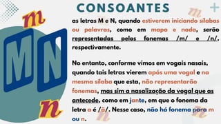 as letras M e N, quando estiverem iniciando sílabas
ou palavras, como em mapa e nada, serão
representadas pelos fonemas /m/ e /n/,
respectivamente.
No entanto, conforme vimos em vogais nasais,
quando tais letras vierem após uma vogal e na
mesma sílaba que esta, não representarão
fonemas, mas sim a nasalização da vogal que as
antecede, como em jante, em que o fonema da
letra a é /ã/. Nesse caso, não há fonema para m
ou n.
C O N S O A N T E S
C O N S O A N T E S
C O N S O A N T E S
 