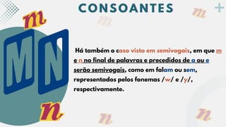 Há também o caso visto em semivogais, em que m
e n no final de palavras e precedidos de a ou e
serão semivogais, como em falam ou sem,
representados pelos fonemas /w/ e /y/,
respectivamente.
C O N S O A N T E S
C O N S O A N T E S
C O N S O A N T E S
 