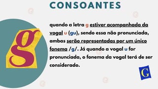 quando a letra g estiver acompanhada da
vogal u (gu), sendo essa não pronunciada,
ambas serão representadas por um único
fonema /g/. Já quando a vogal u for
pronunciada, o fonema da vogal terá de ser
considerado.
C O N S O A N T E S
C O N S O A N T E S
C O N S O A N T E S
 