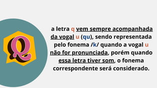 a letra q vem sempre acompanhada
da vogal u (qu), sendo representada
pelo fonema /k/ quando a vogal u
não for pronunciada, porém quando
essa letra tiver som, o fonema
correspondente será considerado.
 