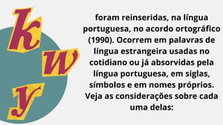 foram reinseridas, na língua
portuguesa, no acordo ortográfico
(1990). Ocorrem em palavras de
língua estrangeira usadas no
cotidiano ou já absorvidas pela
língua portuguesa, em siglas,
símbolos e em nomes próprios.
Veja as considerações sobre cada
uma delas:
 