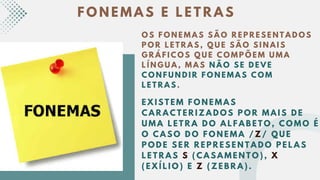 F O N E M A S E L E T R A S
O S F O N E M A S S Ã O R E P R E S E N T A D O S
P O R L E T R A S , Q U E S Ã O S I N A I S
G R Á F I C O S Q U E C O M P Õ E M U M A
L Í N G U A , M A S N Ã O S E D E V E
C O N F U N D I R F O N E M A S C O M
L E T R A S .
E X I S T E M F O N E M A S
C A R A C T E R I Z A D O S P O R M A I S D E
U M A L E T R A D O A L F A B E T O , C O M O É
O C A S O D O F O N E M A / Z / Q U E
P O D E S E R R E P R E S E N T A D O P E L A S
L E T R A S S ( C A S A M E N T O ) , X
( E X Í L I O ) E Z ( Z E B R A ) .
 