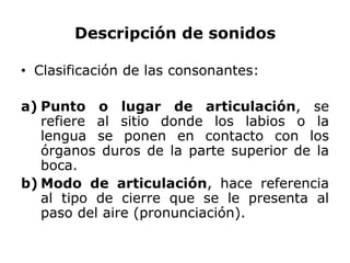 Descripción de sonidos

• Clasificación de las consonantes:

a) Punto o lugar de articulación, se
   refiere al sitio donde los labios o la
   lengua se ponen en contacto con los
   órganos duros de la parte superior de la
   boca.
b) Modo de articulación, hace referencia
   al tipo de cierre que se le presenta al
   paso del aire (pronunciación).
 