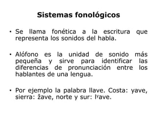 Sistemas fonológicos

• Se llama fonética a la escritura      que
  representa los sonidos del habla.

• Alófono es la unidad de sonido más
  pequeña y sirve para identificar las
  diferencias de pronunciación entre los
  hablantes de una lengua.

• Por ejemplo la palabra llave. Costa: yave,
  sierra: žave, norte y sur: lyave.
 