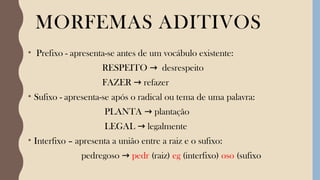 MORFEMAS ADITIVOS
• Prefixo - apresenta-se antes de um vocábulo existente:
RESPEITO desrespeito
→
FAZER refazer
→
• Sufixo - apresenta-se após o radical ou tema de uma palavra:
PLANTA plantação
→
LEGAL legalmente
→
• Interfixo – apresenta a união entre a raiz e o sufixo:
pedregoso → pedr (raiz) eg (interfixo) oso (sufixo
 