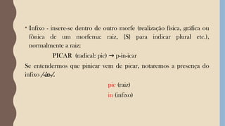 • Infixo - insere-se dentro de outro morfe (realização física, gráfica ou
fônica de um morfema: raiz, {S} para indicar plural etc.),
normalmente a raiz:
PICAR (radical: pic) p-in-icar
→
Se entendermos que pinicar vem de picar, notaremos a presença do
infixo /-in-/.
pic (raiz)
in (infixo)
 