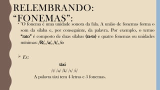 RELEMBRANDO:
“FONEMAS”:
• "O fonema é uma unidade sonora da fala. A união de fonemas forma o
som da sílaba e, por conseguinte, da palavra. Por exemplo, o termo
“rato” é composto de duas sílabas (ra-to) e quatro fonemas ou unidades
mínimas: /R/, /a/, /t/, /o
 Ex:
táxi
/t/ /a/ /k/ /s/ /i/
A palavra táxi tem 4 letras e 5 fonemas.
 