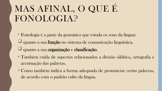 MAS AFINAL, O QUE É
FONOLOGIA?
• Fonologia é a parte da gramática que estuda os sons da língua:
 quanto a sua função no sistema de comunicação linguística,
 quanto a sua organização e classificação.
• Também cuida de aspectos relacionados a divisão silábica, ortografia e
acentuação das palavras.
• Como também indica a forma adequada de pronunciar certas palavras,
de acordo com o padrão culto da língua.
 