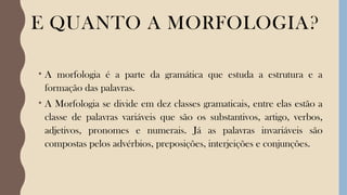 E QUANTO A MORFOLOGIA?
• A morfologia é a parte da gramática que estuda a estrutura e a
formação das palavras.
• A Morfologia se divide em dez classes gramaticais, entre elas estão a
classe de palavras variáveis que são os substantivos, artigo, verbos,
adjetivos, pronomes e numerais. Já as palavras invariáveis são
compostas pelos advérbios, preposições, interjeições e conjunções.
 
