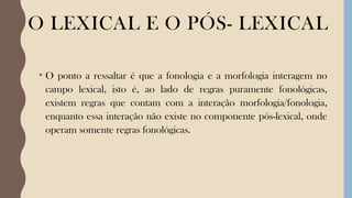 O LEXICAL E O PÓS- LEXICAL
• O ponto a ressaltar é que a fonologia e a morfologia interagem no
campo lexical, isto é, ao lado de regras puramente fonológicas,
existem regras que contam com a interação morfologia/fonologia,
enquanto essa interação não existe no componente pós-lexical, onde
operam somente regras fonológicas.
 