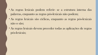 • As regras lexicais podem referir- se a estrutura interna das
palavras, enquanto as regras pós-lexicais não podem;
• As regras lexicais são cíclicas, enquanto as regras pós-lexicais
não o são;
• As regras lexicais devem preceder todas as aplicações de regras
pós-lexicais;
 