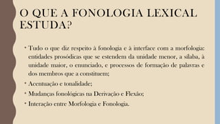 O QUE A FONOLOGIA LEXICAL
ESTUDA?
• Tudo o que diz respeito à fonologia e à interface com a morfologia:
entidades prosódicas que se estendem da unidade menor, a sílaba, à
unidade maior, o enunciado, e processos de formação de palavras e
dos membros que a constituem;
• Acentuação e tonalidade;
• Mudanças fonológicas na Derivação e Flexão;
• Interação entre Morfologia e Fonologia.
 
