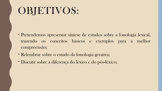 OBJETIVOS:
• Pretendemos apresentar síntese de estudos sobre a fonologia lexical,
trazendo os conceitos básicos e exemplos para a melhor
compreensão;
• Relembrar sobre o estudo da fonologia gerativa;
• Discutir sobre a diferença do léxico e do pós-léxico;
 