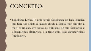 CONCEITO:
• Fonologia Lexical é uma teoria fonológica de base gerativa
que tem por objeto a palavra desde a forma mais simples a
mais complexa, em todas as minúcias de sua formação e
subsequentes alterações, e a frase com suas características
fonológicas.
 