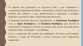 • O objetivo dos gerativistas era descrever tudo o que constituísse a
competência linguística do falante, valorizando a relação entre descrição e
intuição dos falantes, o que proporcionou a integração à pesquisa
linguística à pesquisa sobre o funcionamento da mente.
• A fonologia Gerativa descreve formalmente os fenômenos fonológicos
com as regras fonológicas e as fronteiras fonológicas, para derivar as
representações fonéticas corretas; no entanto, não reserva um lugar para a
interação entre a fonologia e a morfologia.
• Com o surgimento dos estudos da morfologia e do léxico na Gramatica
Gerativa, a partir de Chomsky, o léxico tornou-se um componente
importante.
 