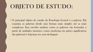 OBJETO DE ESTUDO:
• O principal objeto de estudo da Fonologia Lexical é a palavra. Ela
examina as palavras desde suas formas mais simples até as mais
complexas. Isso envolve analisar como as palavras são formadas a
partir de unidades menores, como morfemas (as partes significativas
das palavras) e fonemas (os sons da língua).
 