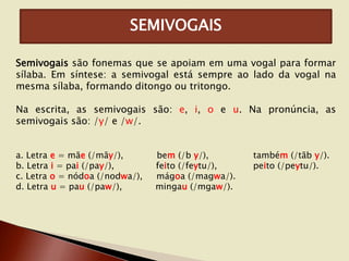 SEMIVOGAIS
Semivogais são fonemas que se apoiam em uma vogal para formar
sílaba. Em síntese: a semivogal está sempre ao lado da vogal na
mesma sílaba, formando ditongo ou tritongo.
Na escrita, as semivogais são: e, i, o e u. Na pronúncia, as
semivogais são: /y/ e /w/.
a. Letra e = mãe (/mãy/),
b. Letra i = pai (/pay/),
c. Letra o = nódoa (/nodwa/),
d. Letra u = pau (/paw/),

bem (/b y/),
feito (/feytu/),
mágoa (/magwa/).
mingau (/mgaw/).

também (/tãb y/).
peito (/peytu/).

 