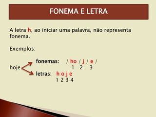 FONEMA E LETRA
A letra h, ao iniciar uma palavra, não representa
fonema.

Exemplos:
hoje

fonemas:

/ ho / j / e /
1 2 3
letras: h o j e
1234

 
