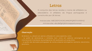 Letras
Observação:
O conjunto das letras recebe o nome de alfabeto ou
abecedário. O alfabeto da língua portuguesa é
constituído por 26 letras:
maiúsculas: ABCDEFGHIJKLMNOPQRSTUVWXYZ
minúsculas: abcdefghijklmnopqrstuvwxyz
As letras k, w, y devem ser apenas utilizadas em casos especiais, como:
• na grafia de abreviaturas e símbolos, bem como em palavras estrangeiras de uso
internacional: K (potássio), kg (quilograma), kW (quilowatt), yin-yang, show.
• na grafia dos derivados portugueses de nomes próprios estrangeiros: kantismo, darwinismo,
byroniano.
 