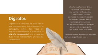ch: chave, chaminé, China
Ih: malha, filho, colher
nh: banha, rainha, ganhar
rr: carro, barro, correio
ss: massa, massagem, assistir
sc: nascer, crescer, descer
sç: nasça, cresça, desça
xc: excesso, excelência, exceção
gu: guerra, sangue, guia
qu: querer, aqui, quitanda
Observe que os dígrafos gu e qu são
sempre seguidos de e ou i.
Dígrafos
Dígrafo é o conjunto de duas letras
que representa um único fonema. Em
português, temos dois tipos de
dígrafo: o consonantal e o vocálico. O
dígrafo consonantal ocorre quando
duas letras representam um fonema
consonantal:
 