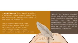 Atenção: Não devemos confundir
dígrafo com encontro consonantal,
que é o encontro de consoantes num
vocábulo, cada uma delas
representando um fonema. No
encontro consonantal pronunciamos
mais de um som; no dígrafo,
pronunciamos um único som.
O dígrafo vocálico ocorre quando as letras m
e n aparecem no final de sílaba. Nesses casos,
elas indicam que a vogal anterior é nasal. É o
que ocorre, por exemplo, em:
am, an: tampa, bambu, anda, canta
em, en: sempre, tempo, tenda, lenço
im, in: limpo, timbre, índia, pintor
om, on: compra, lombo, onda, conta
um, un: cumprir, bumbo, aprofundar, anúncio
 