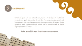 consoantes
2
fonemas que, em sua articulação, resultam de algum obstáculo
encontrado pela corrente de ar. Os fonemas consonantais só
conseguem formar silaba quando acompanhados de vogal. Esses
fonemas são representados pelas letras consoantes e pelos
dígrafos consonantais:
dedo, gato, jiló, rato, chapéu, carro, massagem
 