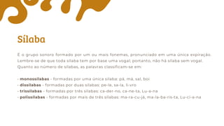 Sílaba
É o grupo sonoro formado por um ou mais fonemas, pronunciado em uma única expiração.
Lembre-se de que toda sílaba tem por base uma vogal; portanto, não há sílaba sem vogal.
Quanto ao número de sílabas, as palavras classificam-se em:
• monossílabas - formadas por uma única sílaba: pá, má, sal, boi
• dissílabas - formadas por duas sílabas: pe-le, sa-la, li-vro
• trissílabas - formadas por três sílabas: ca-der-no, ca-ne-ta, Lu-a-na
• polissílabas - formadas por mais de três sílabas: ma-ra-cu-já, ma-la-ba-ris-ta, Lu-ci-a-na
 