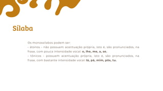 Sílaba
Os monossílabos podem ser:
• átonos - não possuem acentuação própria, isto é, são pronunciados, na
frase, com pouca intensidade vocal: o, lhe, me, a, se.
• tônicos - possuem acentuação própria, isto é, são pronunciados, na
frase, com bastante intensidade vocal: lá, pá, mim, pôs, tu.
 