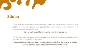 Sílaba
Com relação às palavras que possuem mais de uma sílaba, é importante
observar que, em geral, elas apresentam uma sílaba pronunciada com
maior intensidade vocal. Veja:
ja-ne-la, li-vro, his-tó-ria, ma-te-má-ti-ca, sa-ci.
A sílaba da palavra que é pronunciada com maior intensidade vocal, damos
o nome de sílaba tônica. Portanto:
Sílaba tônica é aquela que recebe o acento tônico, ou seja, é a sílaba
que é pronunciada com maior intensidade vocal.
 