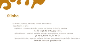 Sílaba
Quanto à posição da sílaba tônica, as palavras
classificam-se em:
oxítonas - quando a sílaba tônica é a última sílaba da palavra:
ma-ra-cu-já, Ca-pi-tu, ja-po-nês.
paroxítonas - quando a sílaba tônica é a penúltima sílaba da palavra:
ja-ne-la, his-tó-ria, ca-ne-ta.
proparoxítonas - quando a sílaba tônica é a antepenúltima sílaba da palavra:
sí-la-ba, tô-ni-ca, gra-má-ti-ca.
 