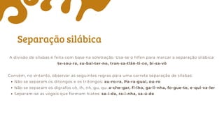 Separação silábica
A divisão de sílabas é feita com base na soletração. Usa-se o hífen para marcar a separação silábica:
te-sou-ra, su-bal-ter-no, tran-sa-tlân-ti-co, bi-sa-vô
Convém, no entanto, observar as seguintes regras para uma correta separação de sílabas:
Não se separam os ditongos e os tritongos: au-ro-ra, Pa-ra-guai, ou-ro
Não se separam os dígrafos ch, Ih, nh, gu, qu: a-che-gar, fi-lho, ga-li-nha, fo-gue-te, e-qui-va-ler
Separam-se as vogais que formam hiatos: sa-í-da, ra-i-nha, sa-ú-de
 