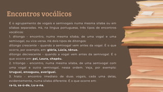 Encontros vocálicos
É o agrupamento de vogais e semivogais numa mesma sílaba ou em
sílabas separadas. Há, na língua portuguesa, três tipos de encontros
vocálicos:
1. ditongo - encontro, numa mesma sílaba, de uma vogal e uma
semivogal, ou vice-versa. Há dois tipos de ditongos:
ditongo crescente - quando a semivogal vem antes da vogal. É o que
ocorre, por exemplo, em: glória, Lúcia, tênue.
ditongo decrescente - quando a vogal vem antes da semivogal. É o
que ocorre em: pai, Laura, chapéu.
2. tritongo - encontro, numa mesma sílaba, de uma semivogal com
uma vogal e outra semivogal, nessa ordem. Veja, por exemplo:
Uruguai, enxaguou, averiguei.
3. hiato - encontro imediato de duas vogais, cada uma delas,
evidentemente, numa sílaba diferente. É o que ocorre em:
ra-iz, sa-ú-de, Lu-a-na.
 