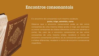 É o encontro de consoantes num mesmo vocábulo:
prato, trigo, advérbio, corte
Observe que o encontro consonantal pode se dar entre
consoantes de uma mesma sílaba (prato e trigo, por exemplo)
ou entre consoantes de sílabas diferentes (como em advérbio e
corte). No caso de o encontro consonantal se dar entre
consoantes de uma mesma sílaba, receberá o nome de
encontro consonantal perfeito; se as consoantes pertencerem
a sílabas diferentes, receberá o nome de encontro consonantal
imperfeito.
Encontros consonantais
 