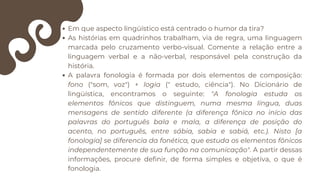 Em que aspecto lingüístico está centrado o humor da tira?
As histórias em quadrinhos trabalham, via de regra, uma linguagem
marcada pelo cruzamento verbo-visual. Comente a relação entre a
linguagem verbal e a não-verbal, responsável pela construção da
história.
A palavra fonologia é formada por dois elementos de composição:
fono ("som, voz") + logia (" estudo, ciência"). No Dicionário de
lingüística, encontramos o seguinte: "A fonologia estuda os
elementos fônicos que distinguem, numa mesma língua, duas
mensagens de sentido diferente (a diferença fônica no início das
palavras do português bala e mala, a diferença de posição do
acento, no português, entre sábia, sabia e sabiá, etc.). Nisto [a
fonologia] se diferencia da fonética, que estuda os elementos fônicos
independentemente de sua função na comunicação". A partir dessas
informações, procure definir, de forma simples e objetiva, o que é
fonologia.
 